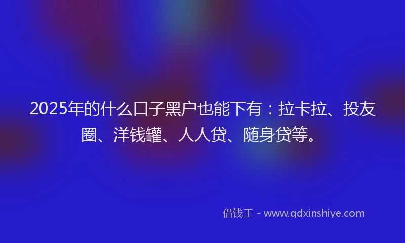 2025年的什么口子黑户也能下有：拉卡拉、投友圈、洋钱罐、人人贷、随身贷等。