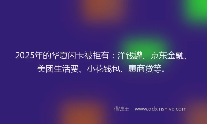 2025年的华夏闪卡被拒有：洋钱罐、京东金融、美团生活费、小花钱包、惠商贷等。
