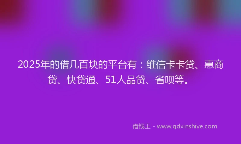 2025年的借几百块的平台有：维信卡卡贷、惠商贷、快贷通、51人品贷、省呗等。