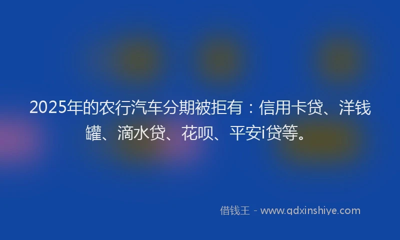 2025年的农行汽车分期被拒有：信用卡贷、洋钱罐、滴水贷、花呗、平安i贷等。