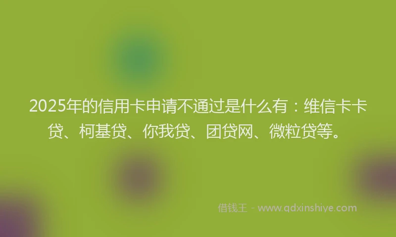 2025年的信用卡申请不通过是什么有：维信卡卡贷、柯基贷、你我贷、团贷网、微粒贷等。
