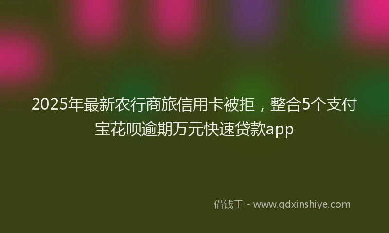 2025年最新农行商旅信用卡被拒，整合5个支付宝花呗逾期万元快速贷款app