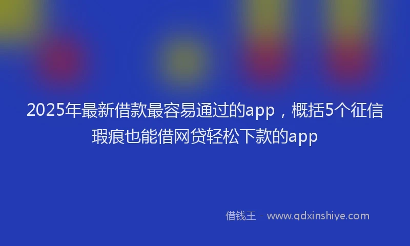 2025年最新借款最容易通过的app，概括5个征信瑕疵也能借网贷轻松下款的app