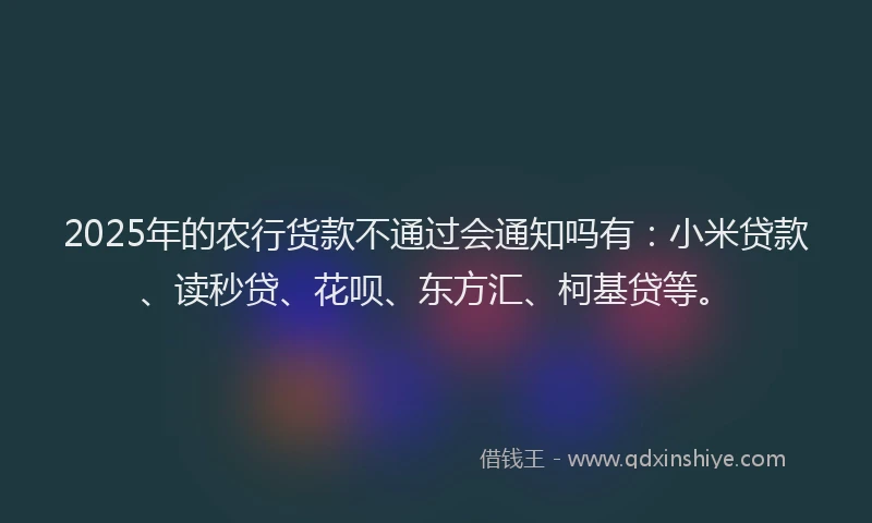 2025年的农行货款不通过会通知吗有：小米贷款、读秒贷、花呗、东方汇、柯基贷等。