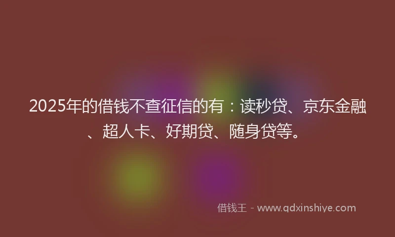 2025年的借钱不查征信的有：读秒贷、京东金融、超人卡、好期贷、随身贷等。
