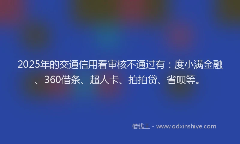 2025年的交通信用看审核不通过有：度小满金融、360借条、超人卡、拍拍贷、省呗等。