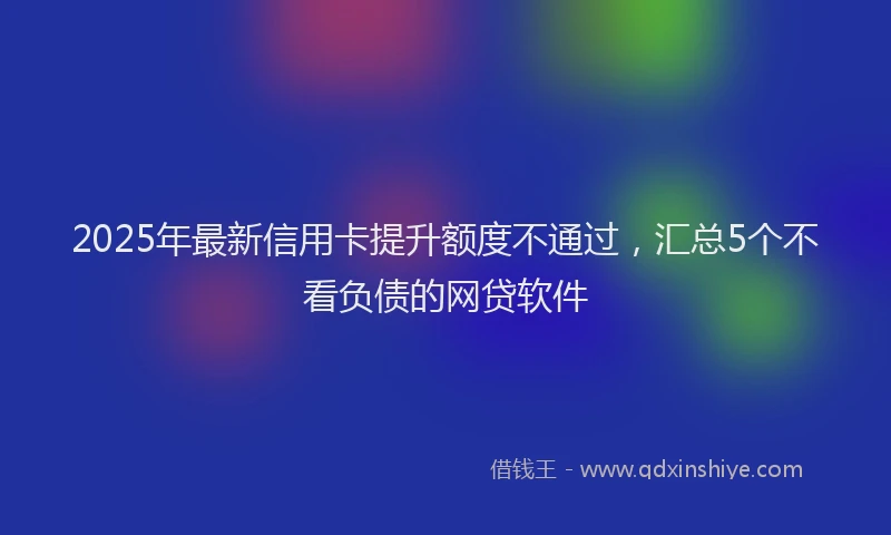 2025年最新信用卡提升额度不通过，汇总5个不看负债的网贷软件