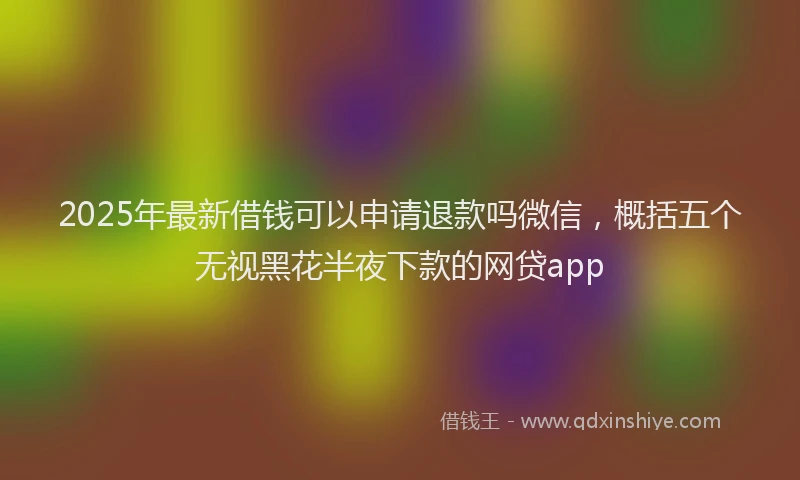 2025年最新借钱可以申请退款吗微信，概括五个无视黑花半夜下款的网贷app