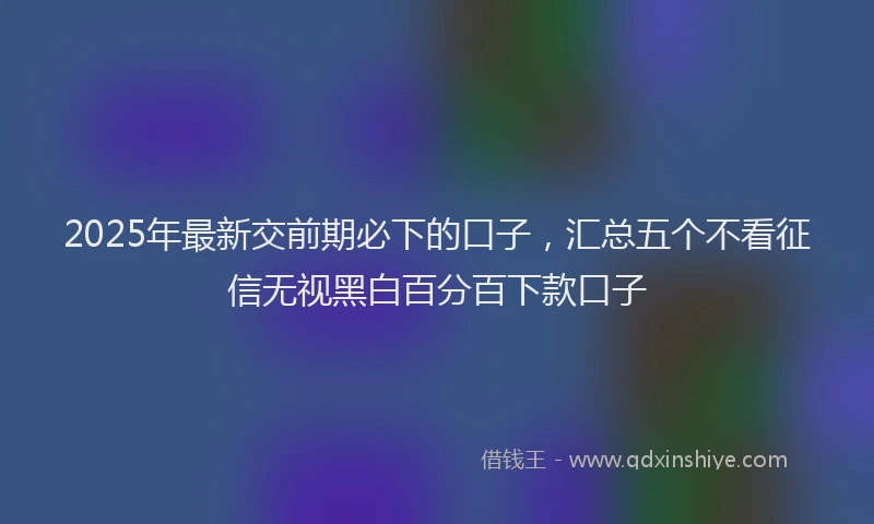 2025年最新交前期必下的口子，汇总五个不看征信无视黑白百分百下款口子