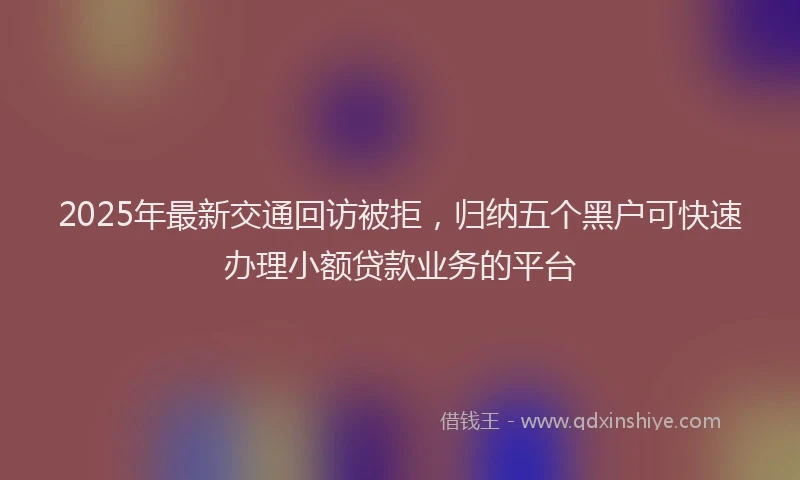 2025年最新交通回访被拒，归纳五个黑户可快速办理小额贷款业务的平台