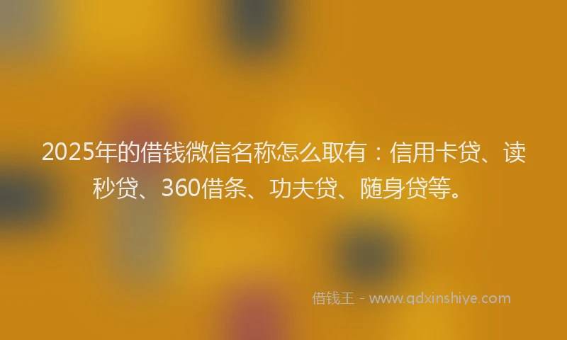 2025年的借钱微信名称怎么取有：信用卡贷、读秒贷、360借条、功夫贷、随身贷等。