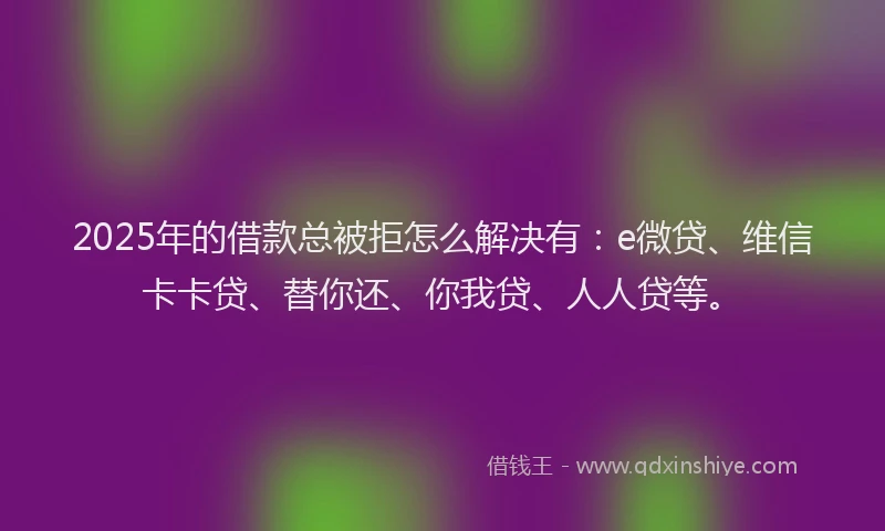2025年的借款总被拒怎么解决有：e微贷、维信卡卡贷、替你还、你我贷、人人贷等。