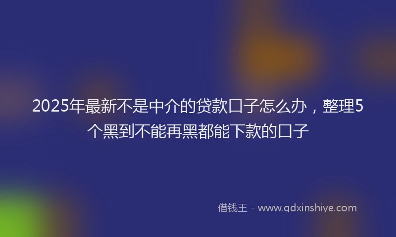 2025年最新不是中介的贷款口子怎么办，整理5个黑到不能再黑都能下款的口子