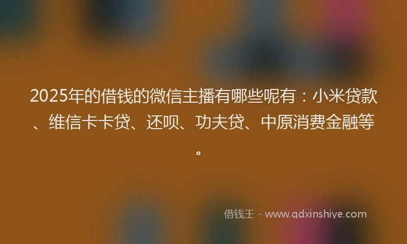 2025年的借钱的微信主播有哪些呢有：小米贷款、维信卡卡贷、还呗、功夫贷、中原消费金融等。