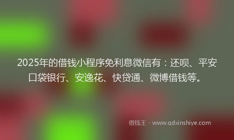 2025年的借钱小程序免利息微信有：还呗、平安口袋银行、安逸花、快贷通、微博借钱等。