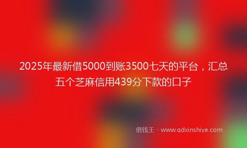 2025年最新借5000到账3500七天的平台，汇总五个芝麻信用439分下款的口子