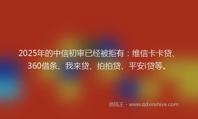 2025年的中信初审已经被拒有：维信卡卡贷、360借条、我来贷、拍拍贷、平安i贷等。