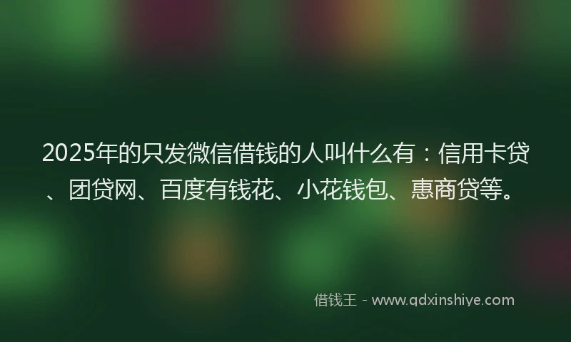 2025年的只发微信借钱的人叫什么有：信用卡贷、团贷网、百度有钱花、小花钱包、惠商贷等。