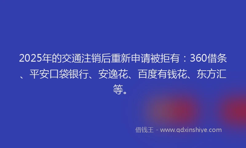 2025年的交通注销后重新申请被拒有：360借条、平安口袋银行、安逸花、百度有钱花、东方汇等。
