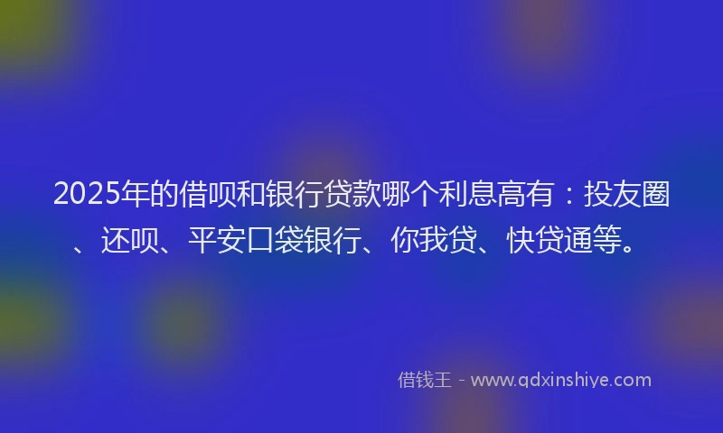 2025年的借呗和银行贷款哪个利息高有：投友圈、还呗、平安口袋银行、你我贷、快贷通等。