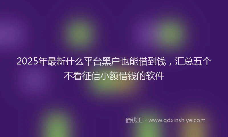 2025年最新什么平台黑户也能借到钱，汇总五个不看征信小额借钱的软件
