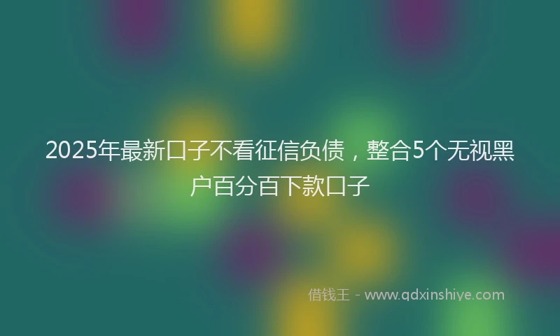 2025年最新口子不看征信负债，整合5个无视黑户百分百下款口子