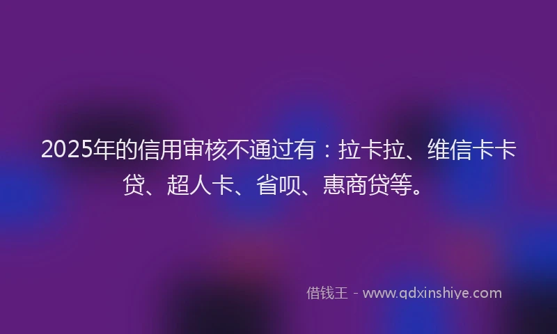 2025年的信用审核不通过有：拉卡拉、维信卡卡贷、超人卡、省呗、惠商贷等。