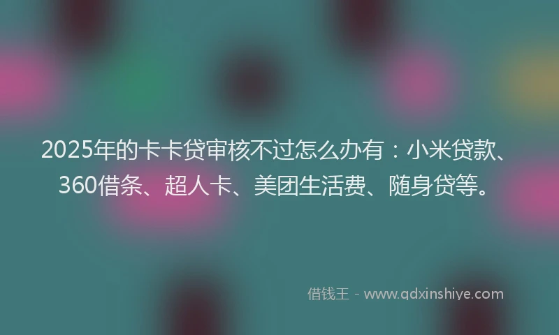 2025年的卡卡贷审核不过怎么办有：小米贷款、360借条、超人卡、美团生活费、随身贷等。