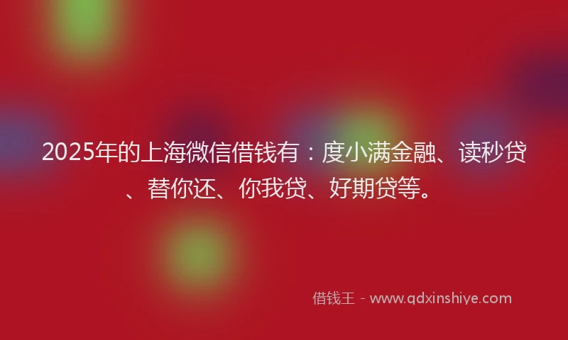 2025年的上海微信借钱有：度小满金融、读秒贷、替你还、你我贷、好期贷等。