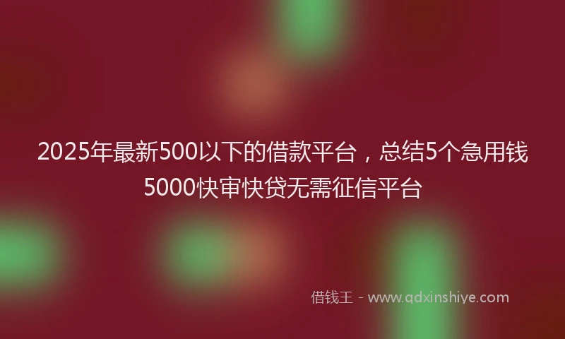 2025年最新500以下的借款平台，总结5个急用钱5000快审快贷无需征信平台