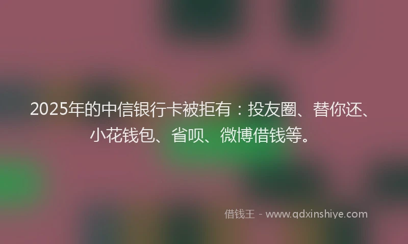 2025年的中信银行卡被拒有：投友圈、替你还、小花钱包、省呗、微博借钱等。