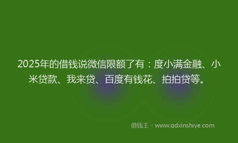 2025年的借钱说微信限额了有：度小满金融、小米贷款、我来贷、百度有钱花、拍拍贷等。