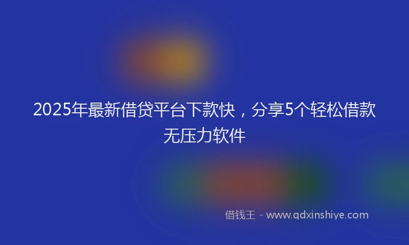 2025年最新借贷平台下款快，分享5个轻松借款无压力软件