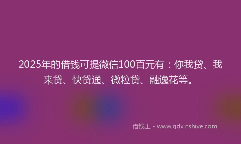 2025年的借钱可提微信100百元有：你我贷、我来贷、快贷通、微粒贷、融逸花等。