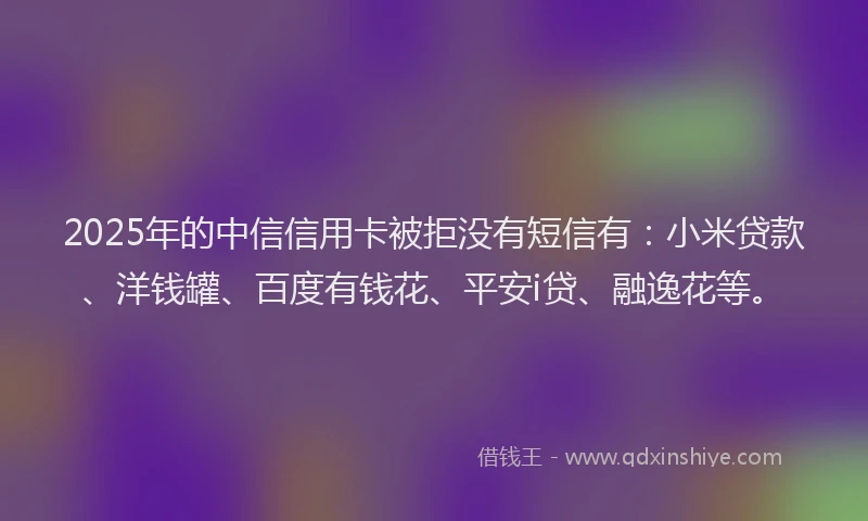 2025年的中信信用卡被拒没有短信有：小米贷款、洋钱罐、百度有钱花、平安i贷、融逸花等。