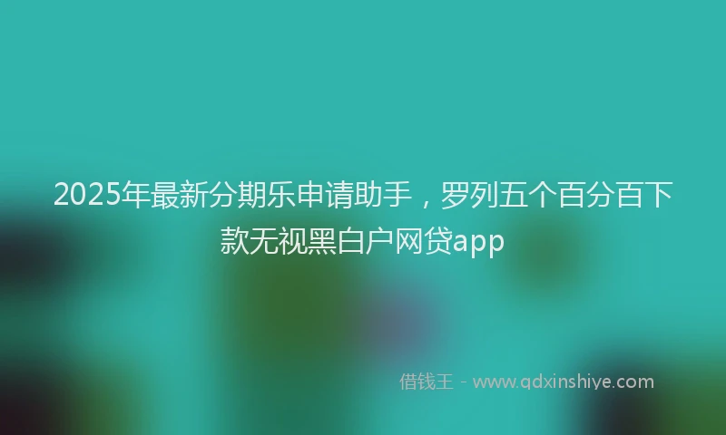 2025年最新分期乐申请助手，罗列五个百分百下款无视黑白户网贷app