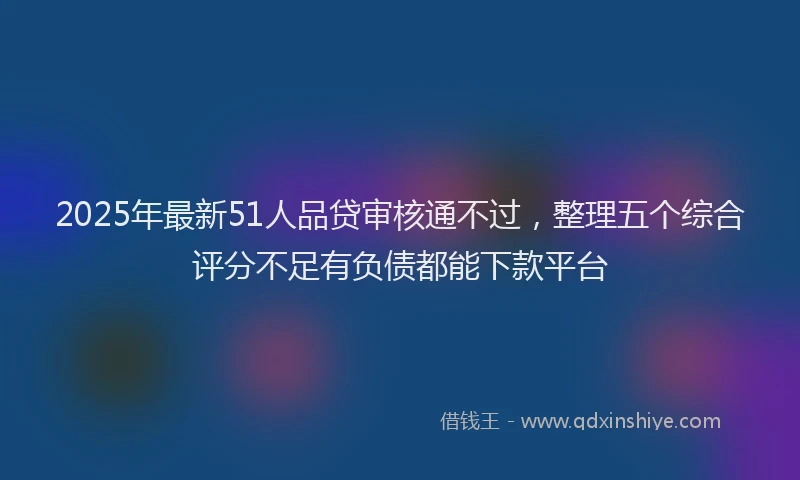 2025年最新51人品贷审核通不过，整理五个综合评分不足有负债都能下款平台