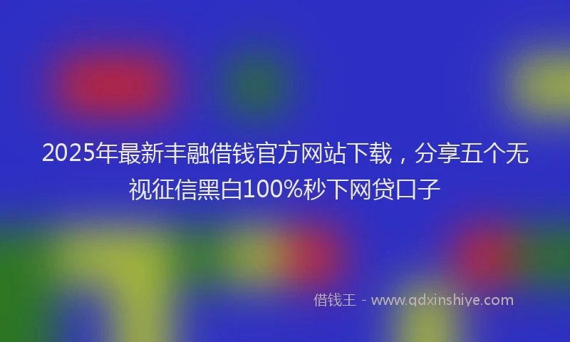 2025年最新丰融借钱官方网站下载，分享五个无视征信黑白100%秒下网贷口子
