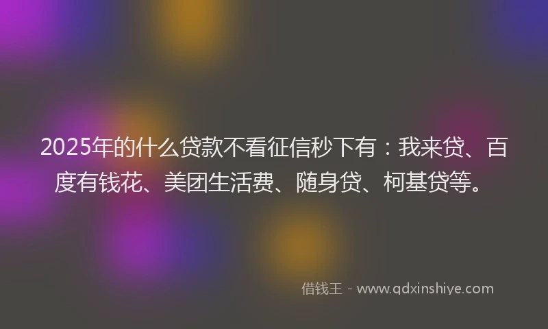 2025年的什么贷款不看征信秒下有：我来贷、百度有钱花、美团生活费、随身贷、柯基贷等。