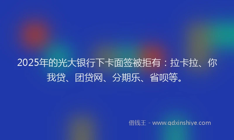 2025年的光大银行下卡面签被拒有：拉卡拉、你我贷、团贷网、分期乐、省呗等。
