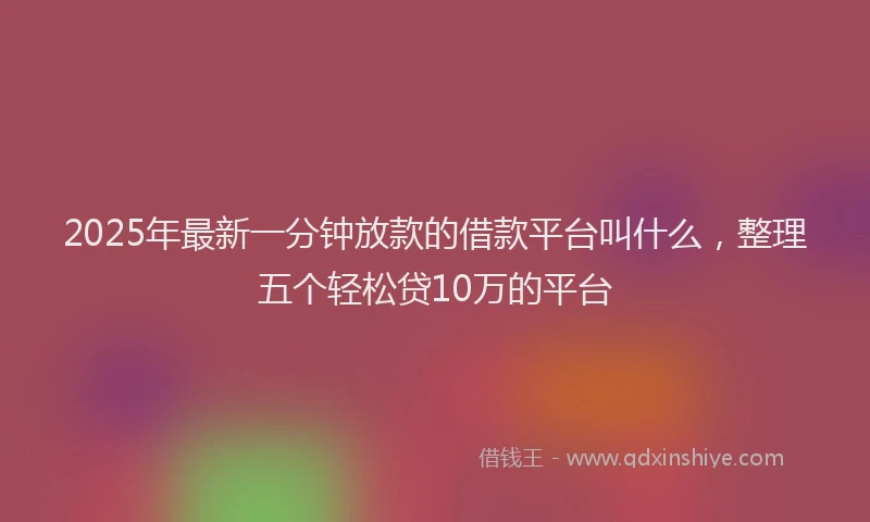 2025年最新一分钟放款的借款平台叫什么，整理五个轻松贷10万的平台