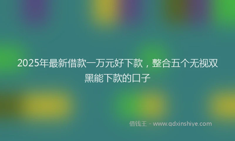 2025年最新借款一万元好下款，整合五个无视双黑能下款的口子