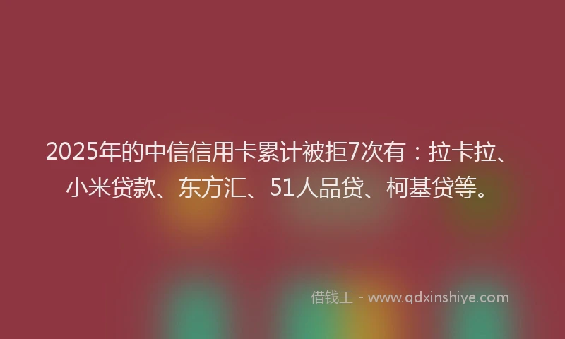 2025年的中信信用卡累计被拒7次有：拉卡拉、小米贷款、东方汇、51人品贷、柯基贷等。