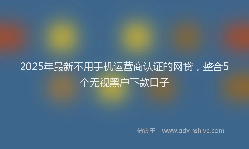 2025年最新不用手机运营商认证的网贷，整合5个无视黑户下款口子