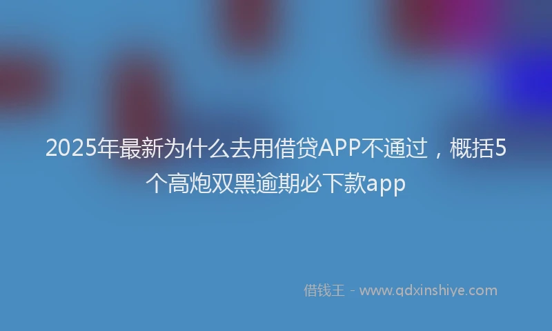2025年最新为什么去用借贷APP不通过，概括5个高炮双黑逾期必下款app