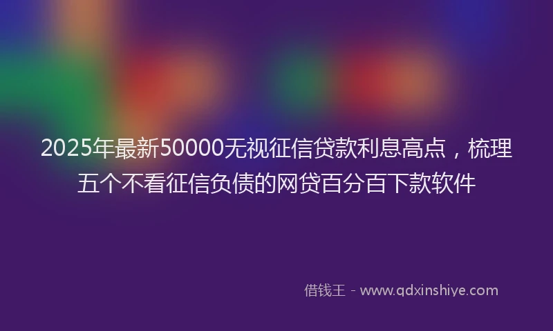 2025年最新50000无视征信贷款利息高点，梳理五个不看征信负债的网贷百分百下款软件