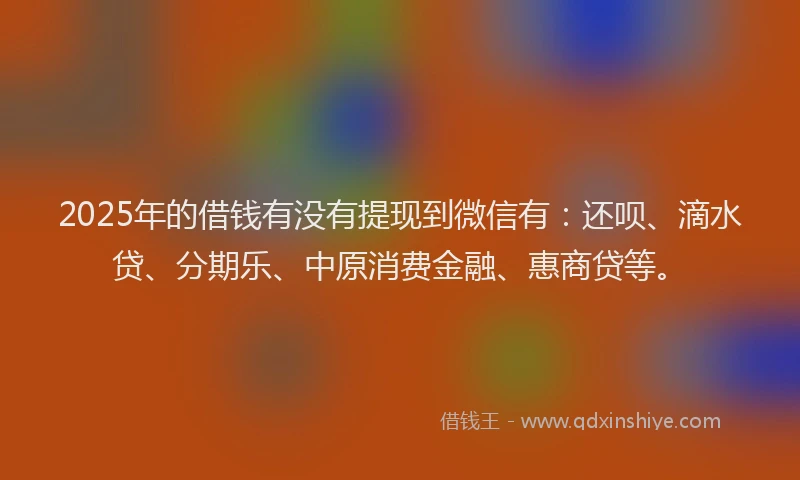 2025年的借钱有没有提现到微信有：还呗、滴水贷、分期乐、中原消费金融、惠商贷等。