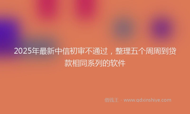 2025年最新中信初审不通过，整理五个周周到贷款相同系列的软件