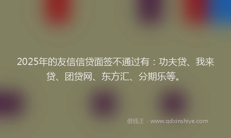 2025年的友信信贷面签不通过有：功夫贷、我来贷、团贷网、东方汇、分期乐等。