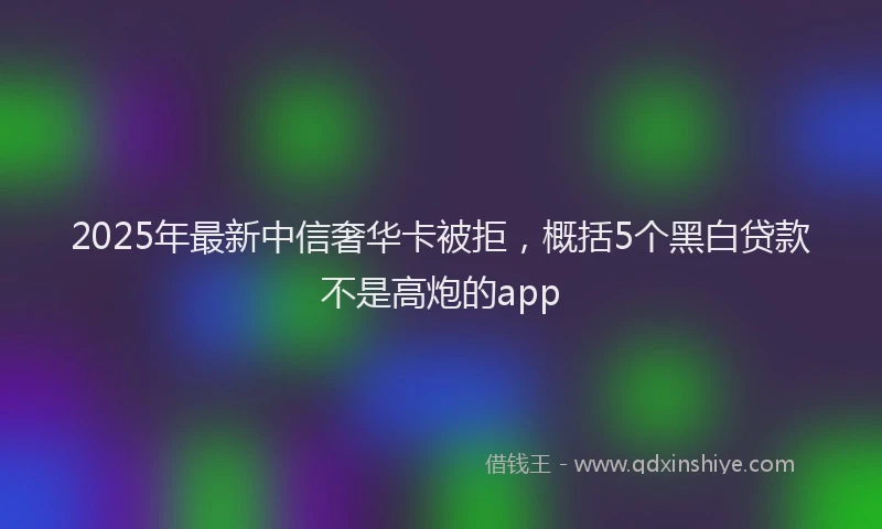 2025年最新中信奢华卡被拒，概括5个黑白贷款不是高炮的app
